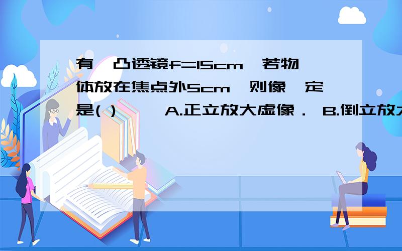 有一凸透镜f=15cm,若物体放在焦点外5cm,则像一定是( ) 　　A.正立放大虚像． B.倒立放大虚像．C.倒立缩小实像． D.倒立放大实像．为什么是D