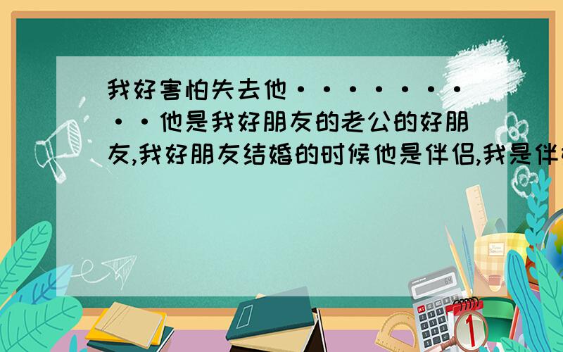 我好害怕失去他·········他是我好朋友的老公的好朋友,我好朋友结婚的时候他是伴侣,我是伴娘····2年后因为我好朋友的支持,觉得我和他的性格很像,最后我和他在一起了.现在快一个