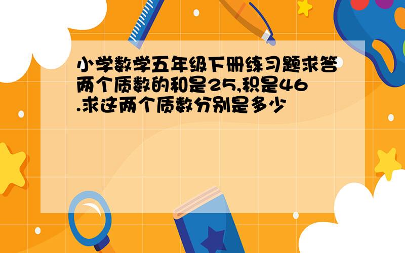 小学数学五年级下册练习题求答两个质数的和是25,积是46.求这两个质数分别是多少