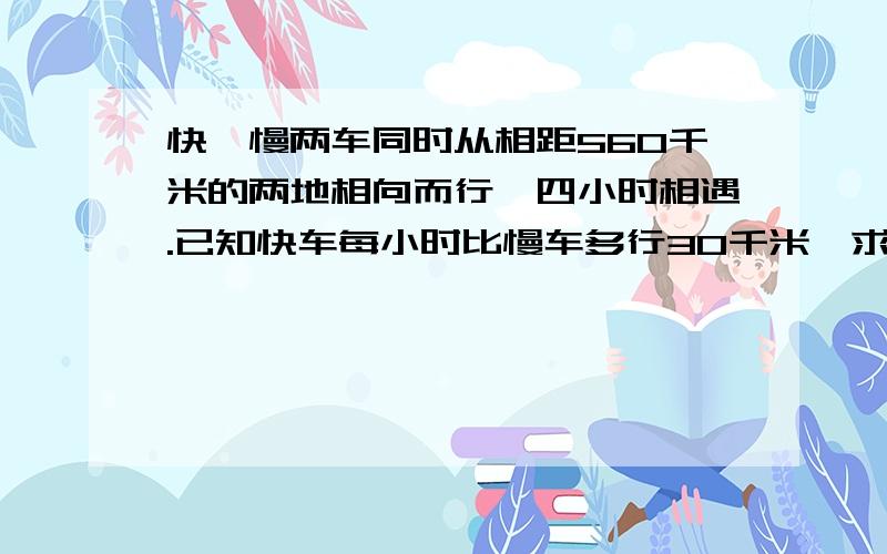 快,慢两车同时从相距560千米的两地相向而行,四小时相遇.已知快车每小时比慢车多行30千米,求两车每小时各行多少千米?（求完整算式解答）