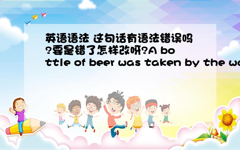 英语语法 这句话有语法错误吗?要是错了怎样改呀?A bottle of beer was taken by the waiter to the man.