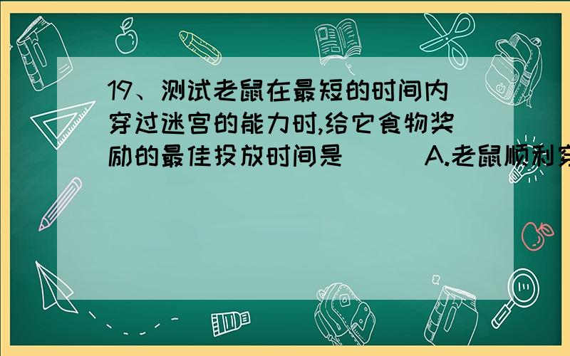 19、测试老鼠在最短的时间内穿过迷宫的能力时,给它食物奖励的最佳投放时间是 （ ）A.老鼠顺利穿出迷宫后 B.老鼠正在迷宫时C.老鼠进迷宫时 D.每天测试结束后