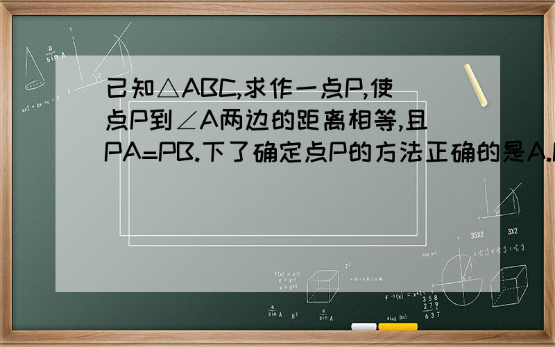 已知△ABC,求作一点P,使点P到∠A两边的距离相等,且PA=PB.下了确定点P的方法正确的是A.P为∠A、∠B两角平分线的交点B.P为∠A的平分线与AB的垂直平分线的交点C.P为AC、AB 两边上高的交点D.P为AC、