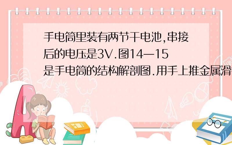 手电筒里装有两节干电池,串接后的电压是3V.图14—15是手电筒的结构解剖图.用手上推金属滑键,接通电路,小灯泡发光时的电阻是12(欧),求手电筒发光时通过小灯泡的电流.)