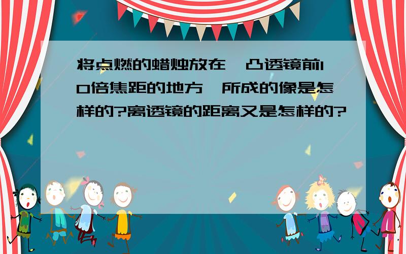 将点燃的蜡烛放在一凸透镜前10倍焦距的地方,所成的像是怎样的?离透镜的距离又是怎样的?