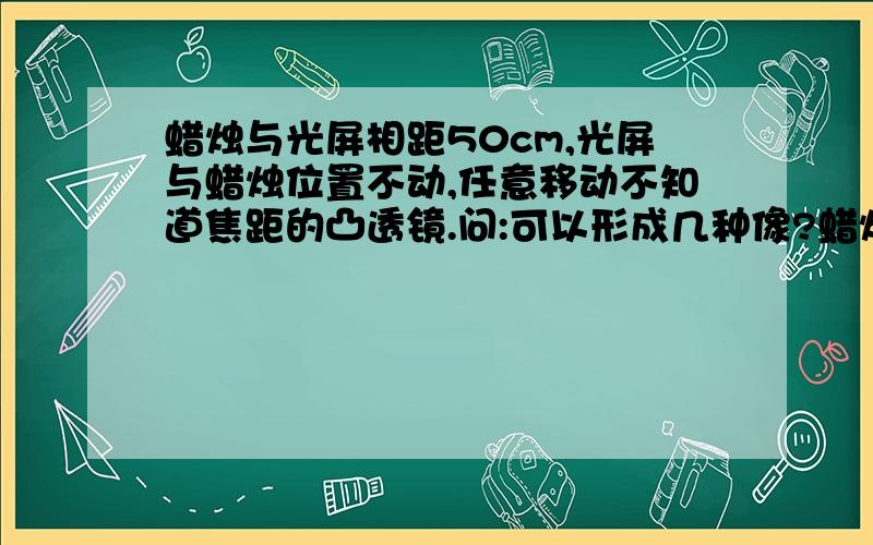 蜡烛与光屏相距50cm,光屏与蜡烛位置不动,任意移动不知道焦距的凸透镜.问:可以形成几种像?蜡烛与光屏相距50cm,固定光屏与蜡烛位置不变.在其间放入凸透镜 （任意移动）问：可成几种像.