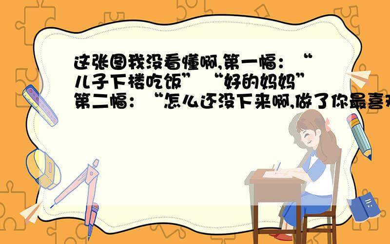 这张图我没看懂啊,第一幅：“儿子下楼吃饭” “好的妈妈”第二幅：“怎么还没下来啊,做了你最喜欢吃的.” 来了来了”第三幅：“儿子,快下来 菜凉了.” “听到了,妈妈 你都叫三遍了”