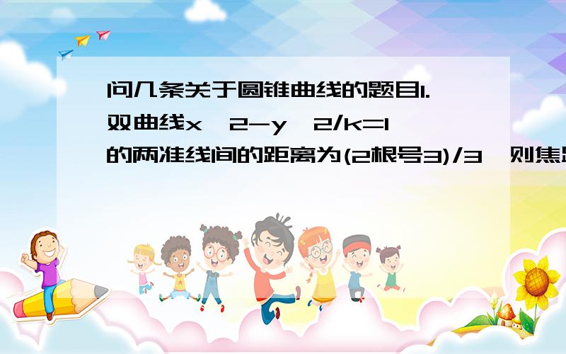 问几条关于圆锥曲线的题目1.双曲线x^2-y^2/k=1的两准线间的距离为(2根号3)/3,则焦距为多少?2.中心在原点,准线方程为x=+-4,离心率为1/2的椭圆方程是?3.双曲线y^2/9-x^2/16=1的一个焦点到相应准线的