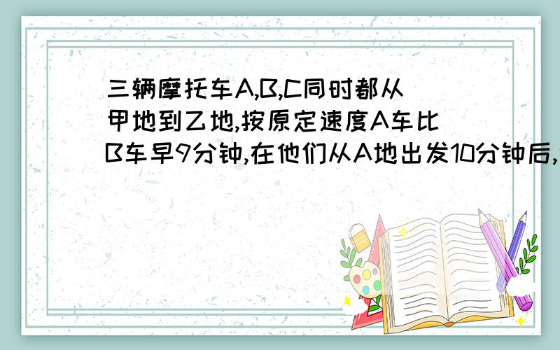 三辆摩托车A,B,C同时都从甲地到乙地,按原定速度A车比B车早9分钟,在他们从A地出发10分钟后,遇上下雨道路泥泞,A车速度下降2/5,B车速度下降1/4,C车速度下降1/3,结果三车同时到达乙地,问C车原定