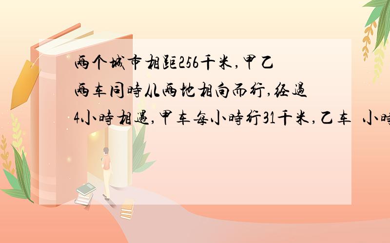 两个城市相距256千米,甲乙两车同时从两地相向而行,经过4小时相遇,甲车每小时行31千米,乙车毎小时行多