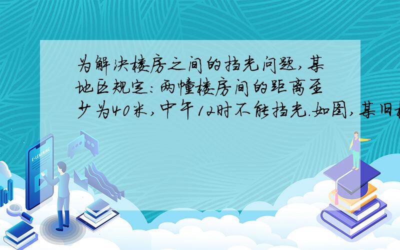 为解决楼房之间的挡光问题,某地区规定：两幢楼房间的距离至少为40米,中午12时不能挡光.如图,某旧楼的要详细理由都要写清楚一楼窗台高1米，要在此楼正南方40米处再建一幢新楼。已知该