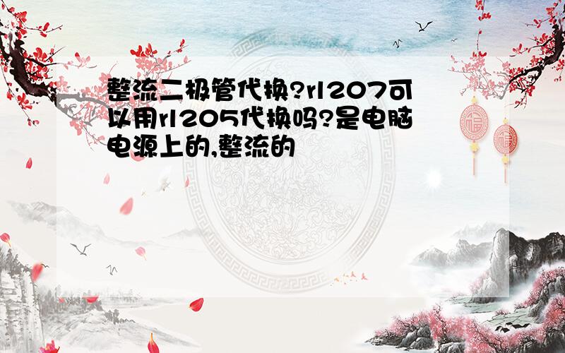 整流二极管代换?rl207可以用rl205代换吗?是电脑电源上的,整流的