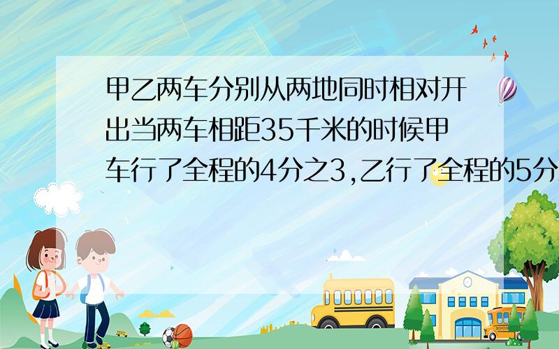 甲乙两车分别从两地同时相对开出当两车相距35千米的时候甲车行了全程的4分之3,乙行了全程的5分之3相距多甲乙两车分别从两地同时相对开出，当两车相距35千米的时候，甲车行了全程的4分