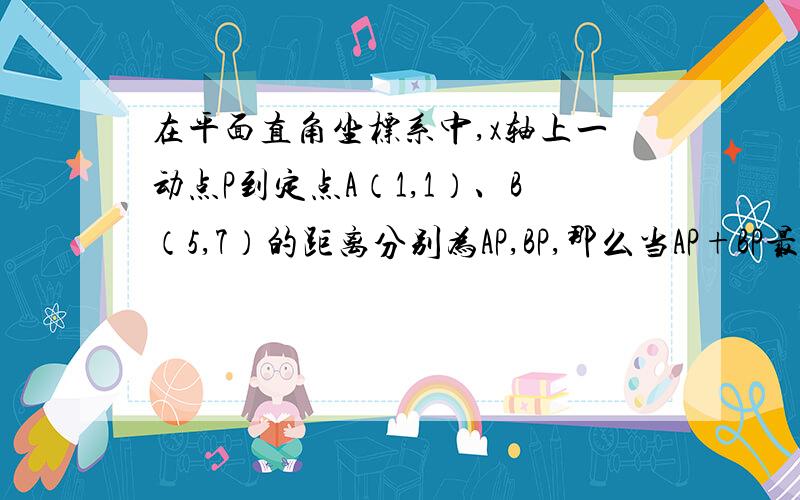 在平面直角坐标系中,x轴上一动点P到定点A（1,1）、B（5,7）的距离分别为AP,BP,那么当AP+BP最小时,求P不要用到函数和直线方程或解析式,求点P的坐标