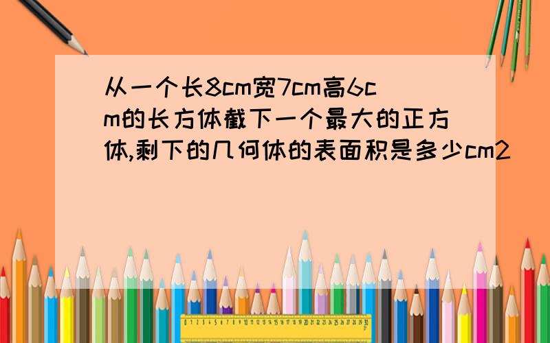 从一个长8cm宽7cm高6cm的长方体截下一个最大的正方体,剩下的几何体的表面积是多少cm2 （） （） （）这道题很难,答三个答案并说出理由,会给分的（声明是表面积）