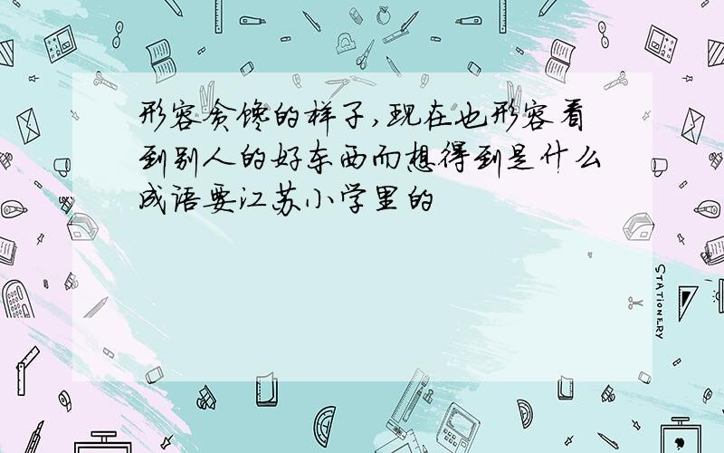 形容贪馋的样子,现在也形容看到别人的好东西而想得到是什么成语要江苏小学里的