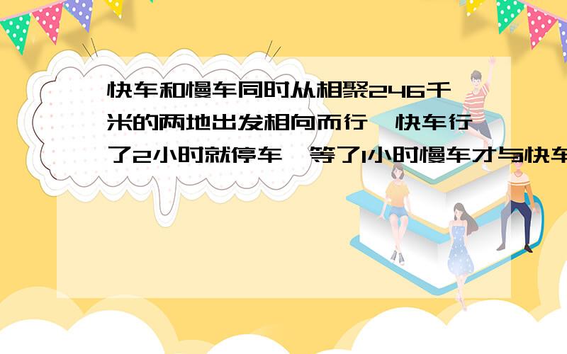 快车和慢车同时从相聚246千米的两地出发相向而行,快车行了2小时就停车,等了1小时慢车才与快车相遇,两车每小时的速度相差18千米.两车没小时各行多少千米?