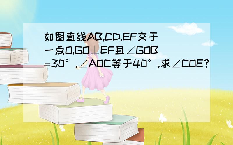 如图直线AB,CD,EF交于一点O,GO⊥EF且∠GOB=30°,∠AOC等于40°,求∠COE?