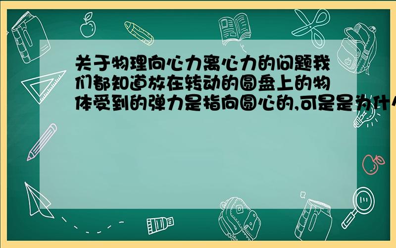 关于物理向心力离心力的问题我们都知道放在转动的圆盘上的物体受到的弹力是指向圆心的,可是是为什么呢还有为什么上面的物体离心时是向切线方向出去的,可是对于圆上来说却是直线运