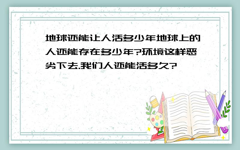 地球还能让人活多少年地球上的人还能存在多少年?环境这样恶劣下去.我们人还能活多久?