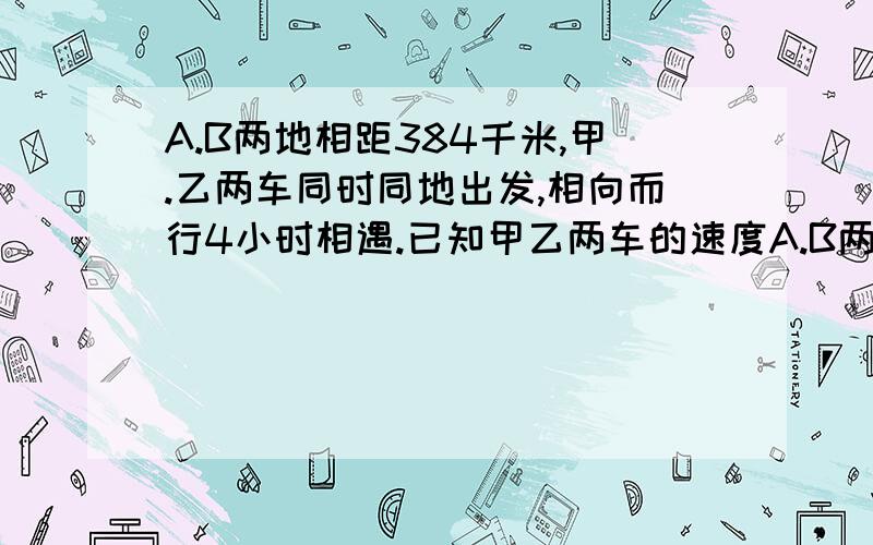 A.B两地相距384千米,甲.乙两车同时同地出发,相向而行4小时相遇.已知甲乙两车的速度A.B两地相距384千米,甲.乙两车同时同地出发,相向而行4小时相遇。已知甲乙两车的速度比是7：5，求甲乙两