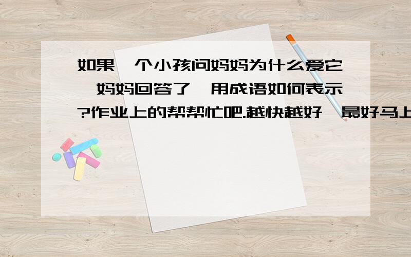 如果一个小孩问妈妈为什么爱它,妈妈回答了,用成语如何表示?作业上的帮帮忙吧.越快越好,最好马上.