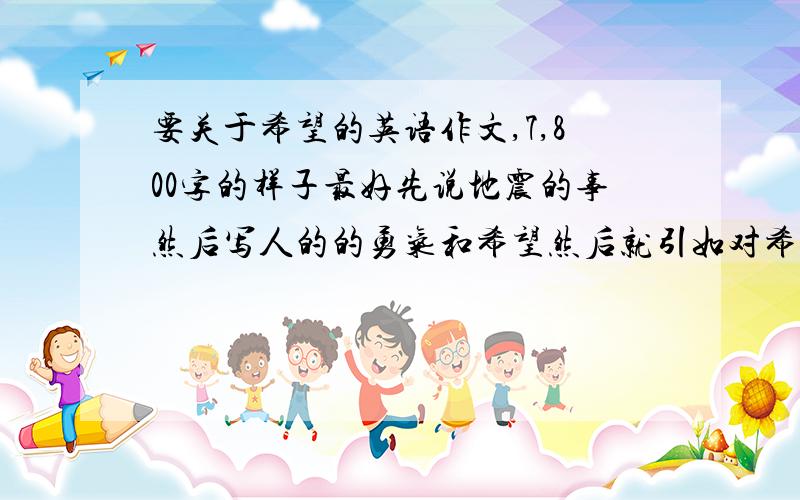 要关于希望的英语作文,7,800字的样子最好先说地震的事然后写人的的勇气和希望然后就引如对希望的解释说明诠释什么的都好是用来做演讲的,最好可以是先抑后扬的 我很急着要,下星期就演