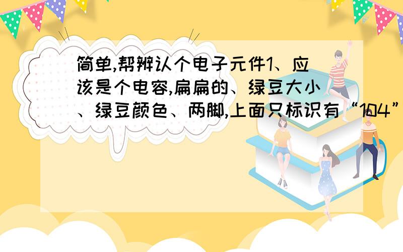 简单,帮辨认个电子元件1、应该是个电容,扁扁的、绿豆大小、绿豆颜色、两脚,上面只标识有“104”2、大小形状和上面的差不多,土黄色、两脚,标识---“271”3、小方块形状,体积约1cm*1cm*2cm、