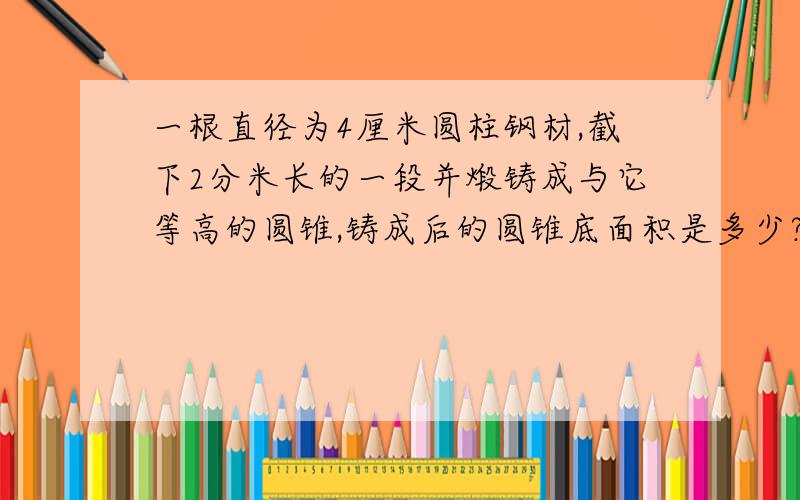 一根直径为4厘米圆柱钢材,截下2分米长的一段并煅铸成与它等高的圆锥,铸成后的圆锥底面积是多少?