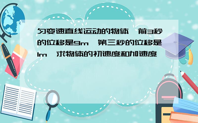 匀变速直线运动的物体,前3秒的位移是9m,第三秒的位移是1m,求物体的初速度和加速度