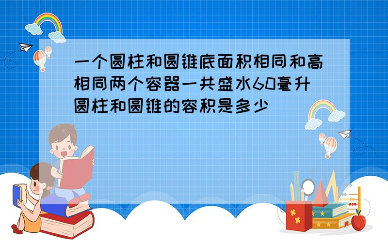 一个圆柱和圆锥底面积相同和高相同两个容器一共盛水60毫升圆柱和圆锥的容积是多少