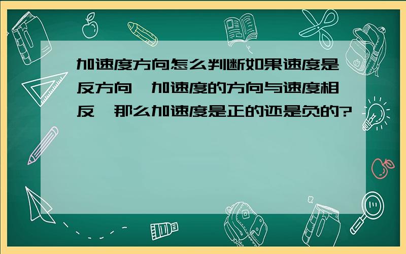 加速度方向怎么判断如果速度是反方向,加速度的方向与速度相反,那么加速度是正的还是负的?