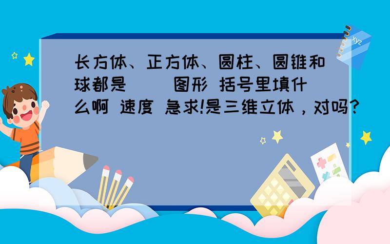 长方体、正方体、圆柱、圆锥和球都是（ ）图形 括号里填什么啊 速度 急求!是三维立体，对吗？