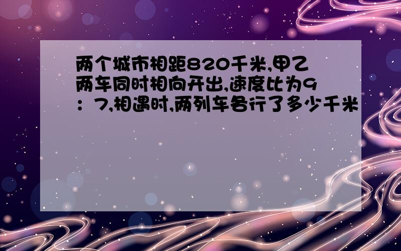 两个城市相距820千米,甲乙两车同时相向开出,速度比为9：7,相遇时,两列车各行了多少千米