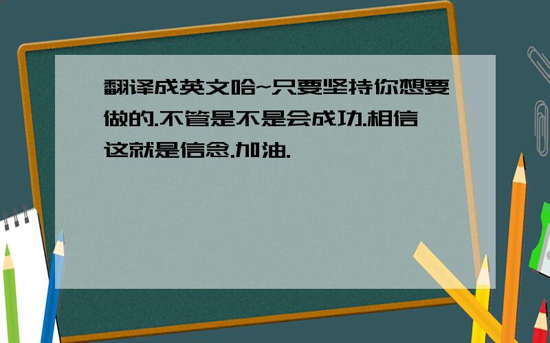 翻译成英文哈~只要坚持你想要做的.不管是不是会成功.相信这就是信念.加油.