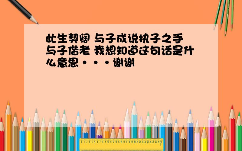 此生契阔 与子成说执子之手 与子偕老 我想知道这句话是什么意思···谢谢