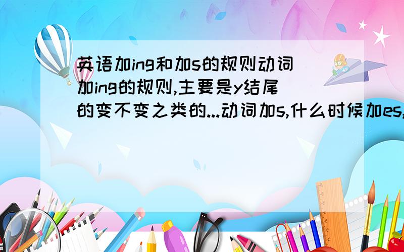 英语加ing和加s的规则动词加ing的规则,主要是y结尾的变不变之类的...动词加s,什么时候加es,哪些要改的名词加es是哪几种情况?