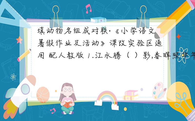 填动物名组成对联·《小学语文暑假作业及活动》课改实验区通用 配人教版 1.江水腾（ ）影,春晖照华年.2.横眉冷对千夫指,俯首甘为孺子（ ）.3.扬鞭策( )入新岁,举杯祝酒迎来年.