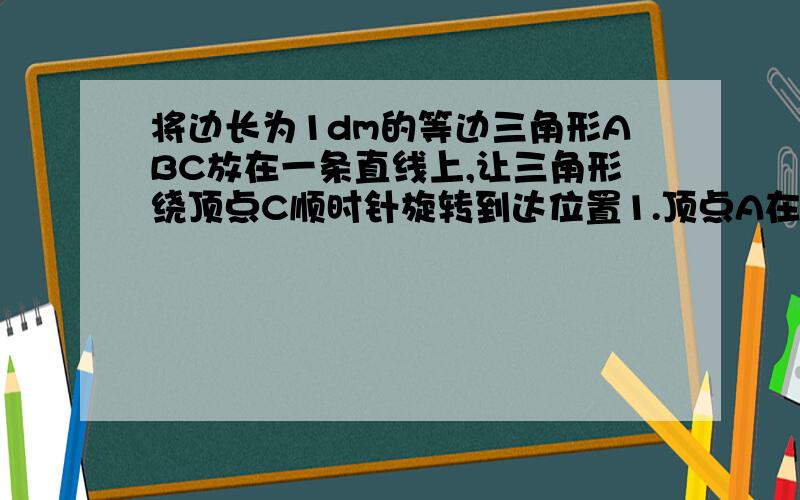 将边长为1dm的等边三角形ABC放在一条直线上,让三角形绕顶点C顺时针旋转到达位置1.顶点A在旋转时所经过的 路程是多少分米快点哦