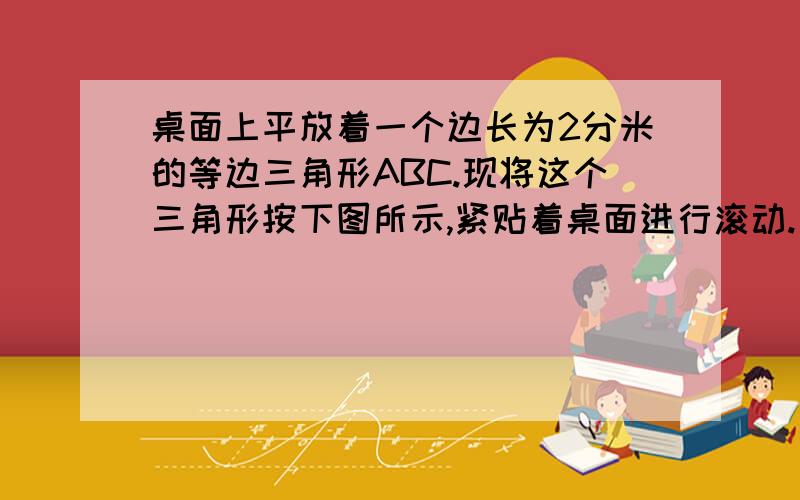 桌面上平放着一个边长为2分米的等边三角形ABC.现将这个三角形按下图所示,紧贴着桌面进行滚动.（1）从图①位置滚动到图②位置,线段AC绕（ ）点旋转了（ ）.（2）在整个滚动过程中,哪个顶