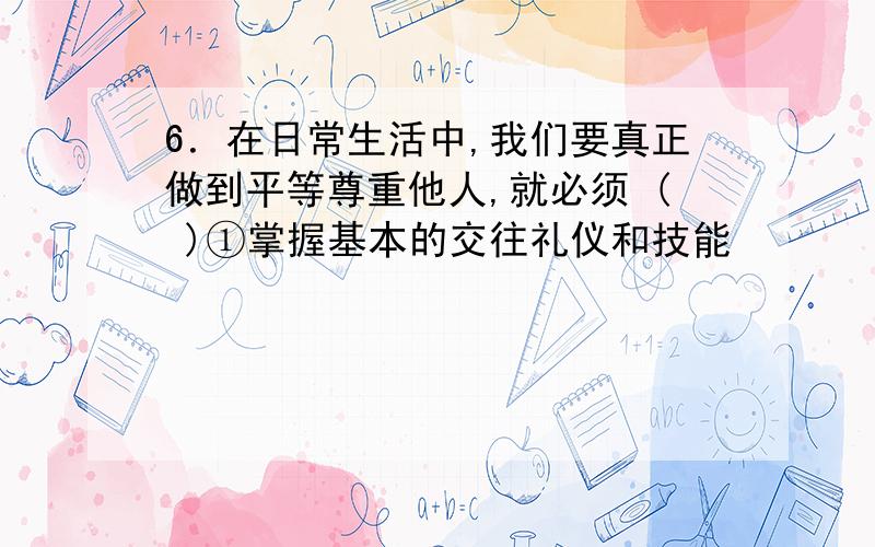 6．在日常生活中,我们要真正做到平等尊重他人,就必须 ( )①掌握基本的交往礼仪和技能            ②了解社会公共生活的共同准则 ③养成文明礼貌、遵纪守法的好习惯      ④与身边所有的人