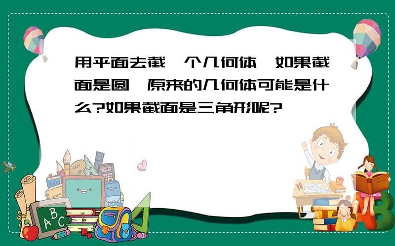 用平面去截一个几何体,如果截面是圆,原来的几何体可能是什么?如果截面是三角形呢?