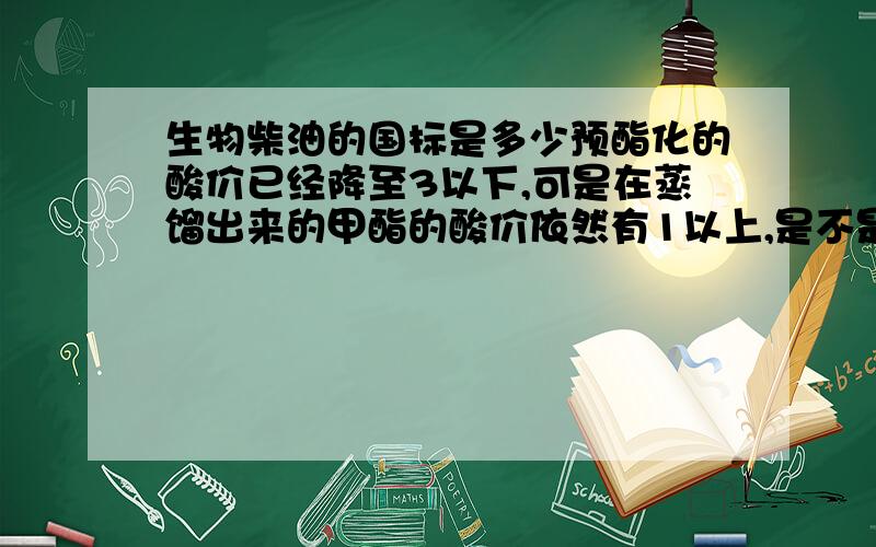 生物柴油的国标是多少预酯化的酸价已经降至3以下,可是在蒸馏出来的甲酯的酸价依然有1以上,是不是在制取过程中,某个环节出现了问题.