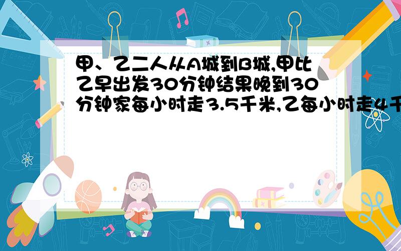 甲、乙二人从A城到B城,甲比乙早出发30分钟结果晚到30分钟家每小时走3.5千米,乙每小时走4千米,A城到B城距离多少千米?