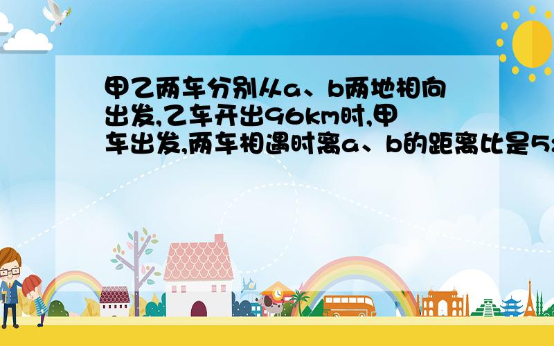 甲乙两车分别从a、b两地相向出发,乙车开出96km时,甲车出发,两车相遇时离a、b的距离比是5:4,求a、b两地距离