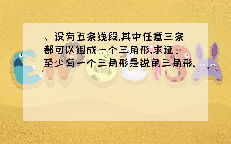 、设有五条线段,其中任意三条都可以组成一个三角形,求证：至少有一个三角形是锐角三角形.