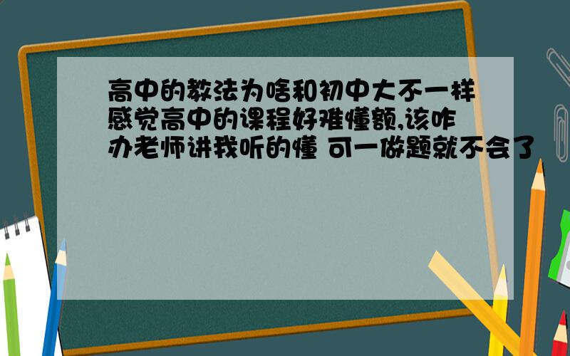 高中的教法为啥和初中大不一样感觉高中的课程好难懂额,该咋办老师讲我听的懂 可一做题就不会了