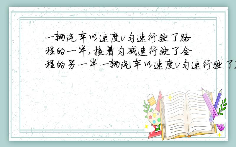 一辆汽车以速度v匀速行驶了路程的一半,接着匀减速行驶了全程的另一半一辆汽车以速度v匀速行驶了路程的一半,接着匀减速行驶了全程的另一半,刚好停止,那么汽车行驶全程的平均速度是（