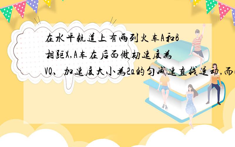 在水平轨道上有两列火车A和B相距X,A车在后面做初速度为V0、加速度大小为2a的匀减速直线运动,而B车同时做初速度为零,加速度为a的匀加速直线运动,两车运动方向相同,要使两车不相撞,求A车