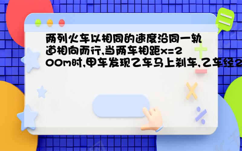 两列火车以相同的速度沿同一轨道相向而行,当两车相距x=200m时,甲车发现乙车马上刹车,乙车经2s后才发现甲车而紧急刹车,若要在10s是两车同时停下不至于相撞,乙车的加速度至少多大